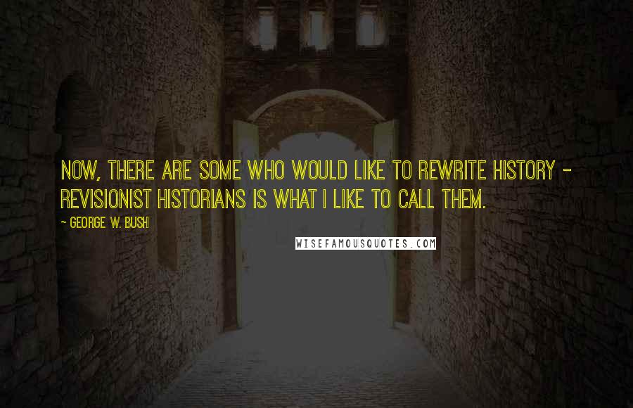 George W. Bush Quotes: Now, there are some who would like to rewrite history - revisionist historians is what I like to call them.