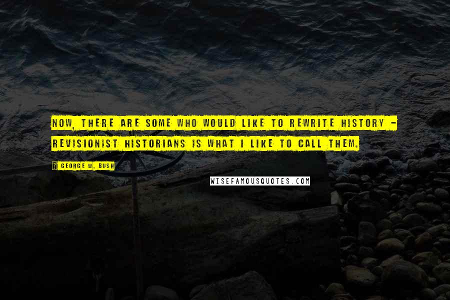 George W. Bush Quotes: Now, there are some who would like to rewrite history - revisionist historians is what I like to call them.