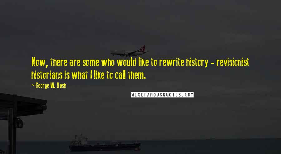 George W. Bush Quotes: Now, there are some who would like to rewrite history - revisionist historians is what I like to call them.