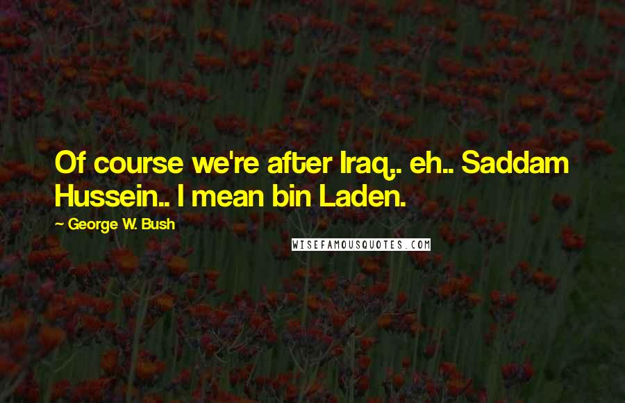 George W. Bush Quotes: Of course we're after Iraq.. eh.. Saddam Hussein.. I mean bin Laden.