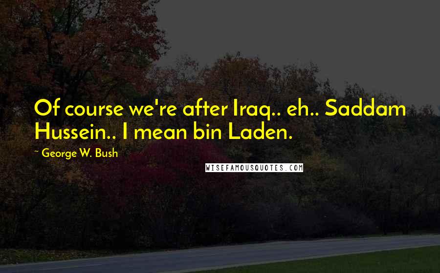 George W. Bush Quotes: Of course we're after Iraq.. eh.. Saddam Hussein.. I mean bin Laden.