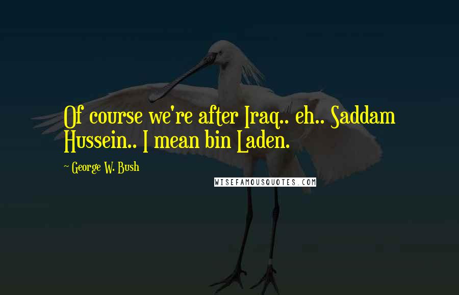 George W. Bush Quotes: Of course we're after Iraq.. eh.. Saddam Hussein.. I mean bin Laden.