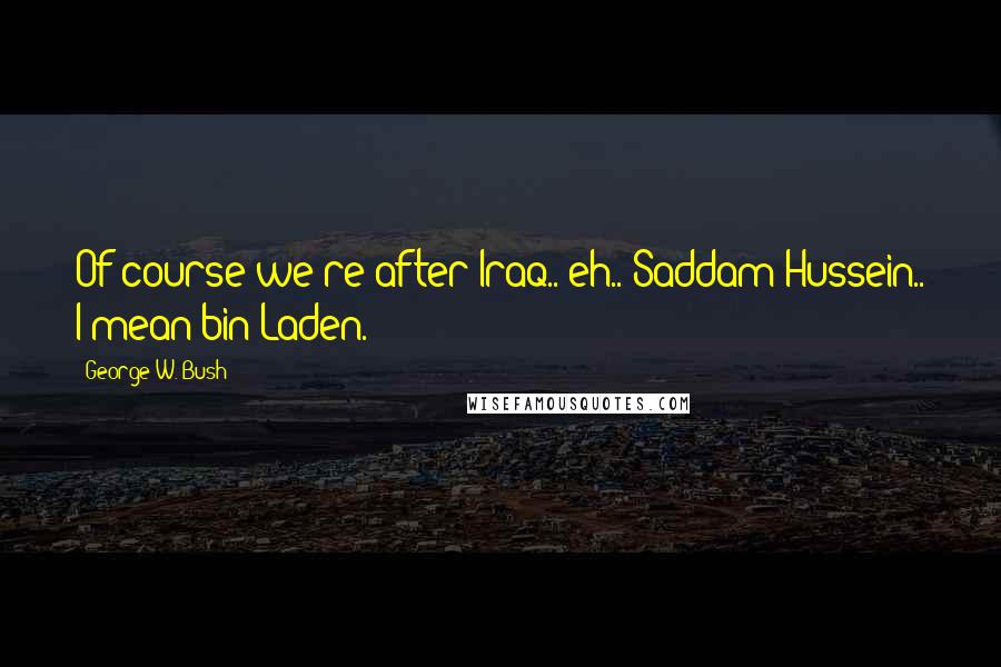 George W. Bush Quotes: Of course we're after Iraq.. eh.. Saddam Hussein.. I mean bin Laden.