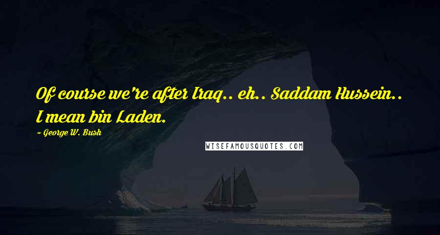 George W. Bush Quotes: Of course we're after Iraq.. eh.. Saddam Hussein.. I mean bin Laden.