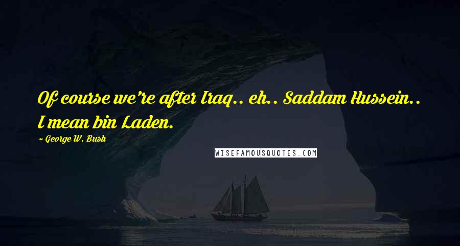 George W. Bush Quotes: Of course we're after Iraq.. eh.. Saddam Hussein.. I mean bin Laden.