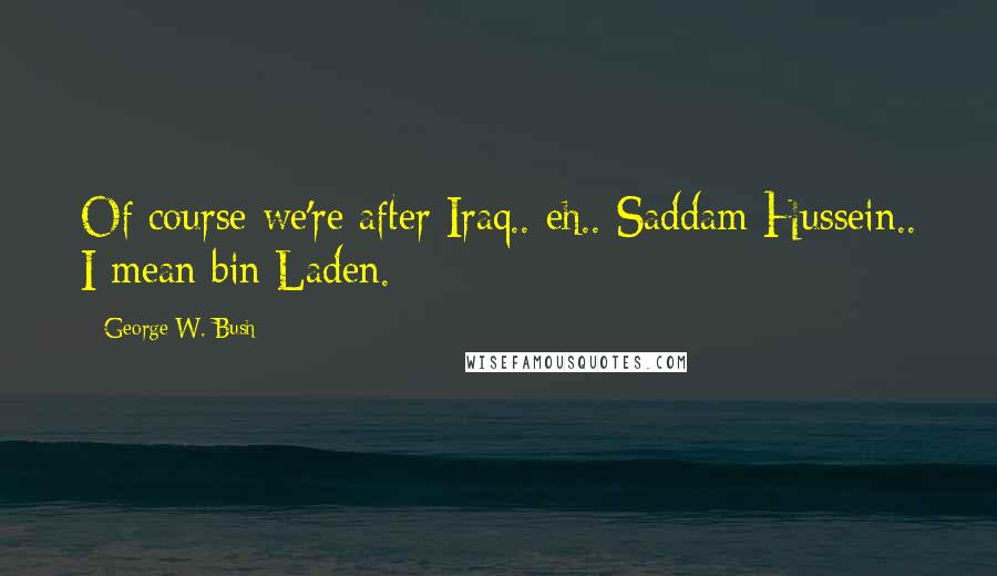 George W. Bush Quotes: Of course we're after Iraq.. eh.. Saddam Hussein.. I mean bin Laden.