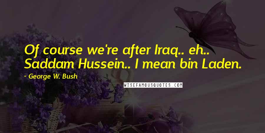 George W. Bush Quotes: Of course we're after Iraq.. eh.. Saddam Hussein.. I mean bin Laden.