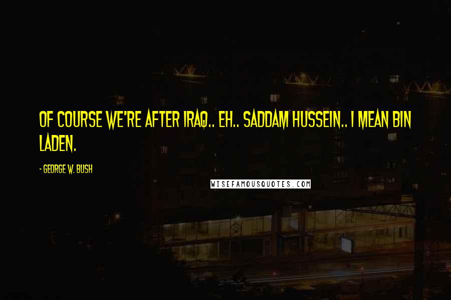 George W. Bush Quotes: Of course we're after Iraq.. eh.. Saddam Hussein.. I mean bin Laden.