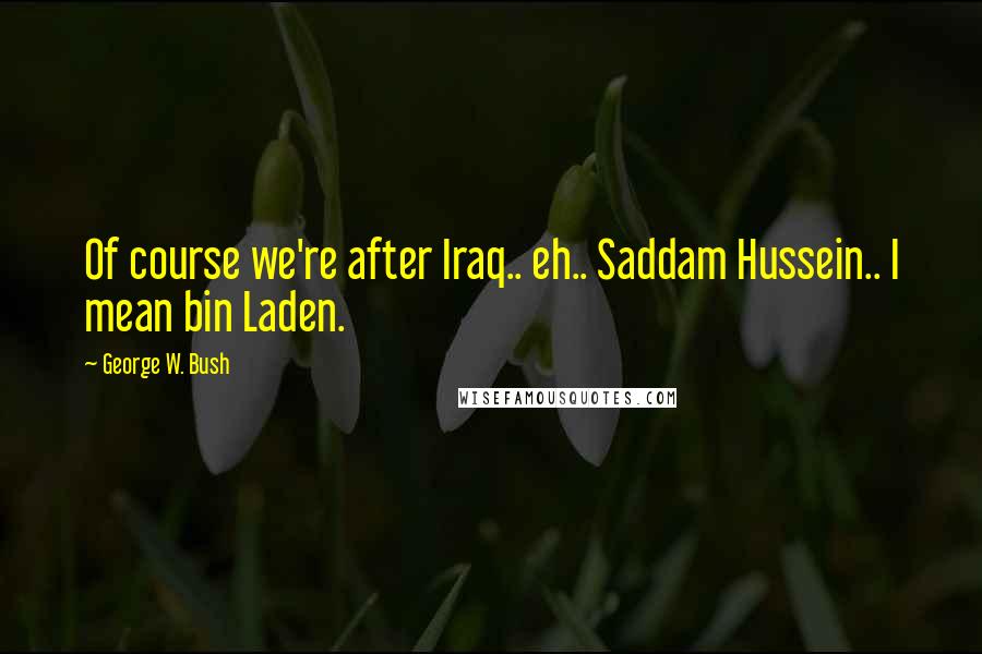 George W. Bush Quotes: Of course we're after Iraq.. eh.. Saddam Hussein.. I mean bin Laden.