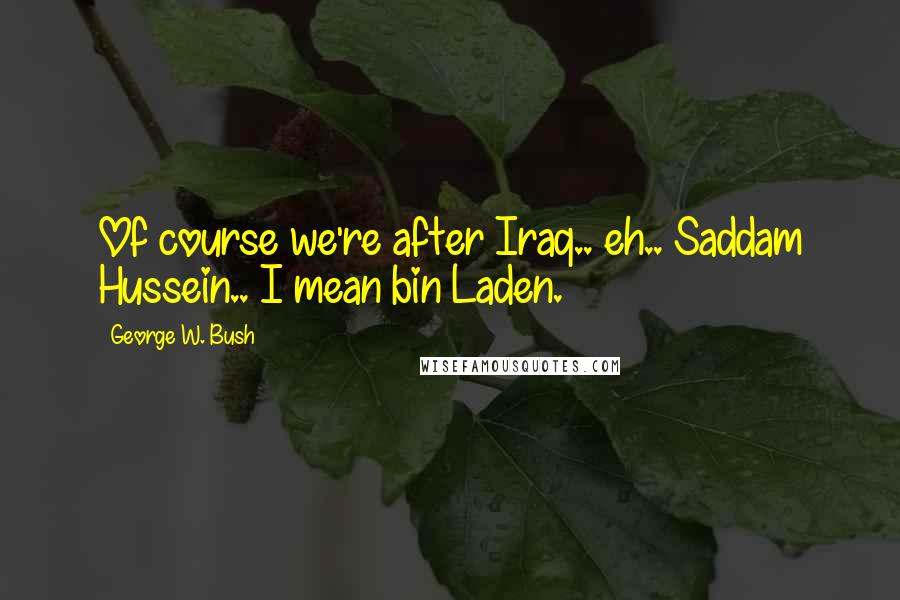 George W. Bush Quotes: Of course we're after Iraq.. eh.. Saddam Hussein.. I mean bin Laden.