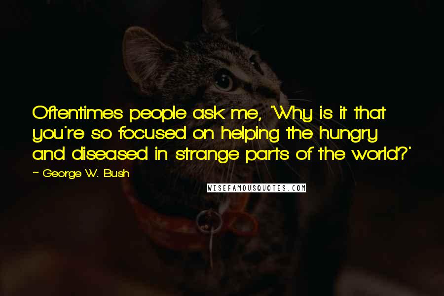 George W. Bush Quotes: Oftentimes people ask me, 'Why is it that you're so focused on helping the hungry and diseased in strange parts of the world?'