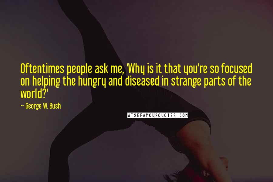 George W. Bush Quotes: Oftentimes people ask me, 'Why is it that you're so focused on helping the hungry and diseased in strange parts of the world?'