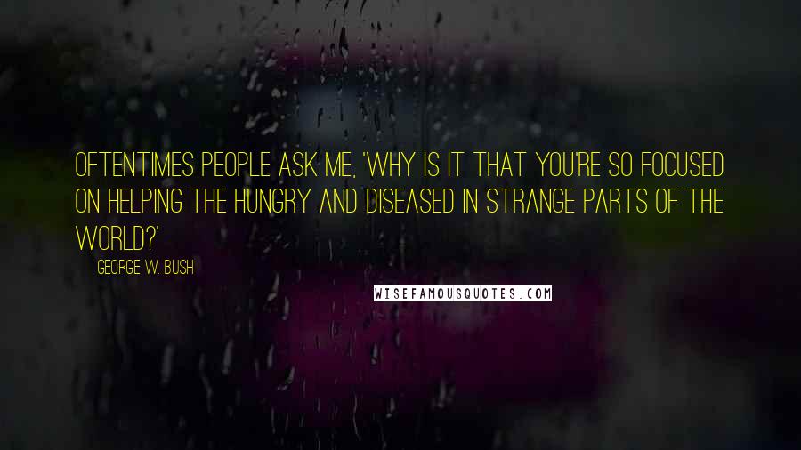 George W. Bush Quotes: Oftentimes people ask me, 'Why is it that you're so focused on helping the hungry and diseased in strange parts of the world?'