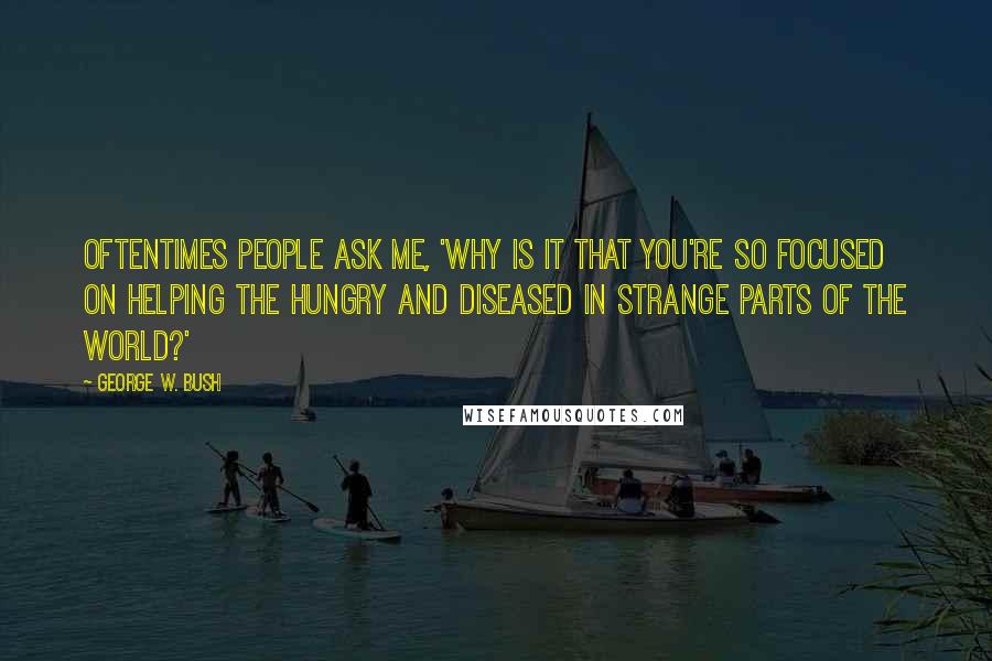 George W. Bush Quotes: Oftentimes people ask me, 'Why is it that you're so focused on helping the hungry and diseased in strange parts of the world?'