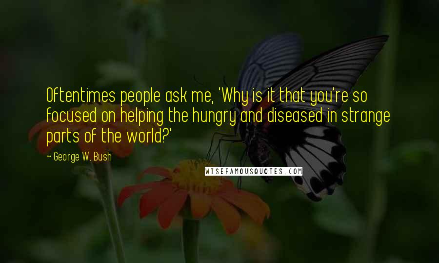 George W. Bush Quotes: Oftentimes people ask me, 'Why is it that you're so focused on helping the hungry and diseased in strange parts of the world?'