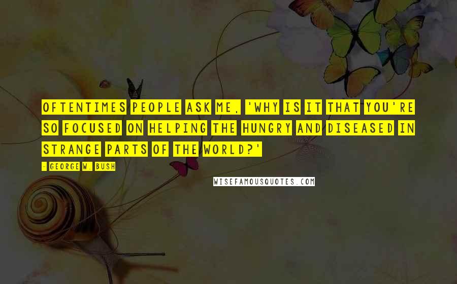 George W. Bush Quotes: Oftentimes people ask me, 'Why is it that you're so focused on helping the hungry and diseased in strange parts of the world?'