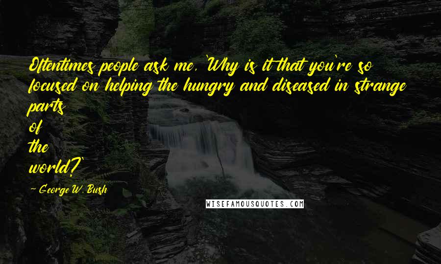 George W. Bush Quotes: Oftentimes people ask me, 'Why is it that you're so focused on helping the hungry and diseased in strange parts of the world?'