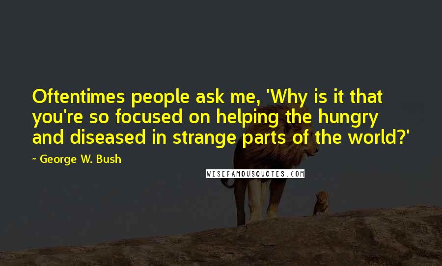 George W. Bush Quotes: Oftentimes people ask me, 'Why is it that you're so focused on helping the hungry and diseased in strange parts of the world?'