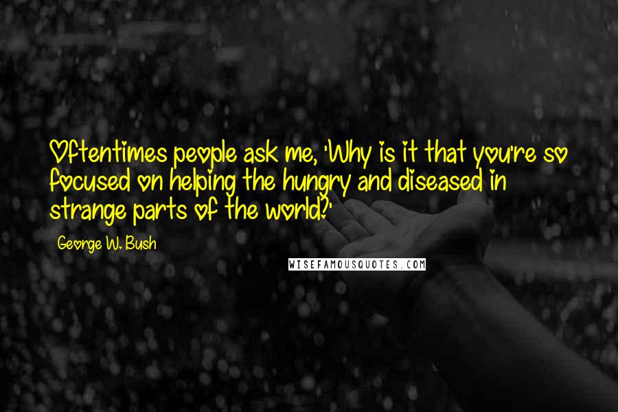 George W. Bush Quotes: Oftentimes people ask me, 'Why is it that you're so focused on helping the hungry and diseased in strange parts of the world?'