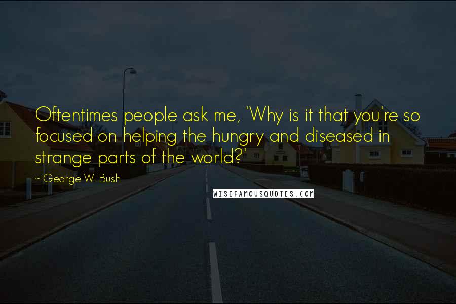 George W. Bush Quotes: Oftentimes people ask me, 'Why is it that you're so focused on helping the hungry and diseased in strange parts of the world?'