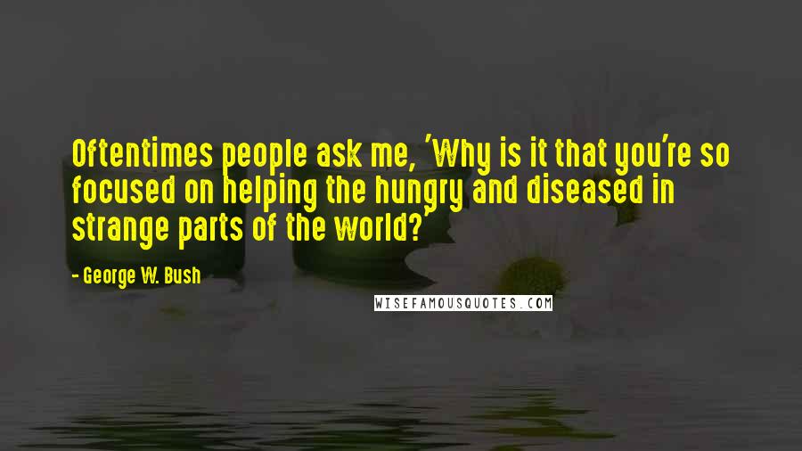 George W. Bush Quotes: Oftentimes people ask me, 'Why is it that you're so focused on helping the hungry and diseased in strange parts of the world?'