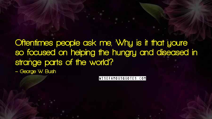 George W. Bush Quotes: Oftentimes people ask me, 'Why is it that you're so focused on helping the hungry and diseased in strange parts of the world?'