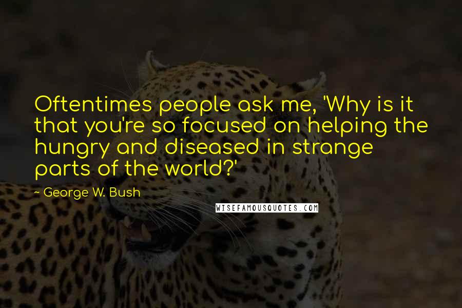 George W. Bush Quotes: Oftentimes people ask me, 'Why is it that you're so focused on helping the hungry and diseased in strange parts of the world?'