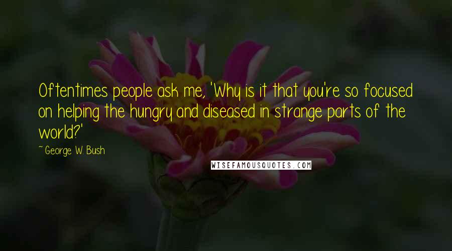 George W. Bush Quotes: Oftentimes people ask me, 'Why is it that you're so focused on helping the hungry and diseased in strange parts of the world?'