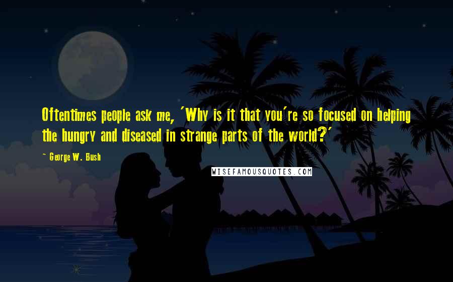 George W. Bush Quotes: Oftentimes people ask me, 'Why is it that you're so focused on helping the hungry and diseased in strange parts of the world?'