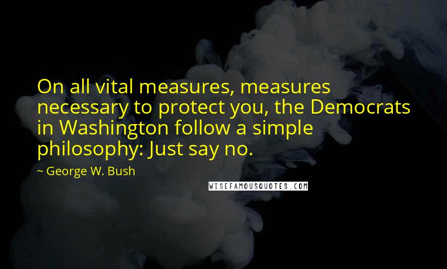 George W. Bush Quotes: On all vital measures, measures necessary to protect you, the Democrats in Washington follow a simple philosophy: Just say no.