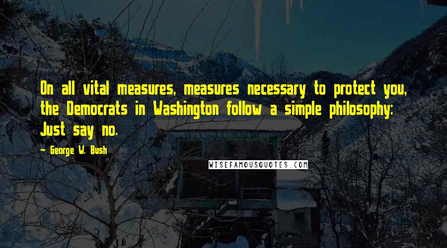 George W. Bush Quotes: On all vital measures, measures necessary to protect you, the Democrats in Washington follow a simple philosophy: Just say no.