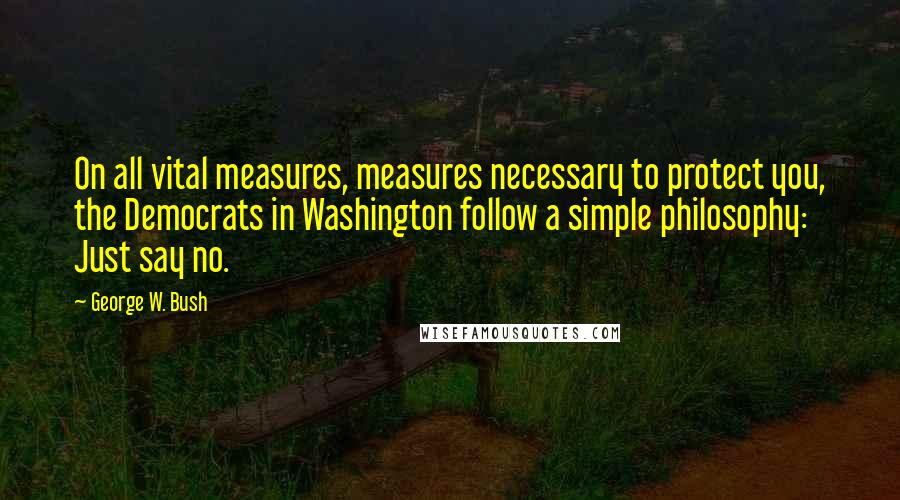 George W. Bush Quotes: On all vital measures, measures necessary to protect you, the Democrats in Washington follow a simple philosophy: Just say no.