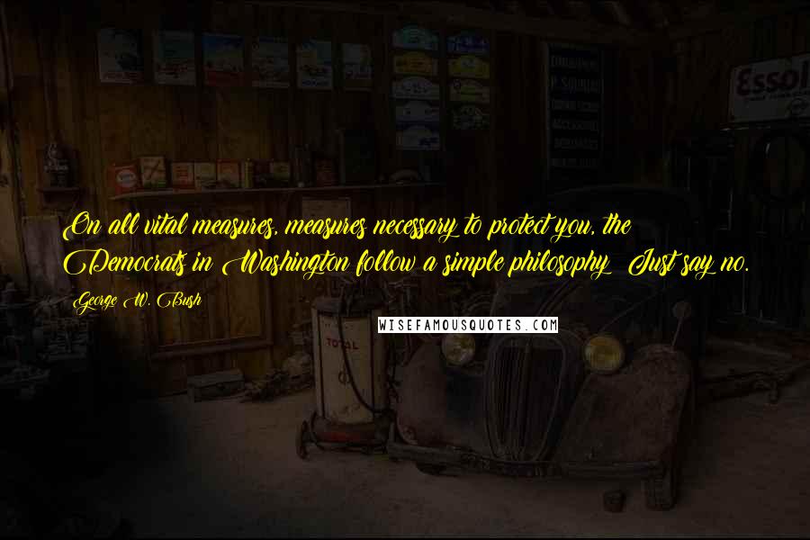George W. Bush Quotes: On all vital measures, measures necessary to protect you, the Democrats in Washington follow a simple philosophy: Just say no.