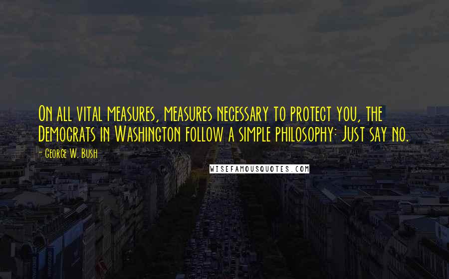 George W. Bush Quotes: On all vital measures, measures necessary to protect you, the Democrats in Washington follow a simple philosophy: Just say no.