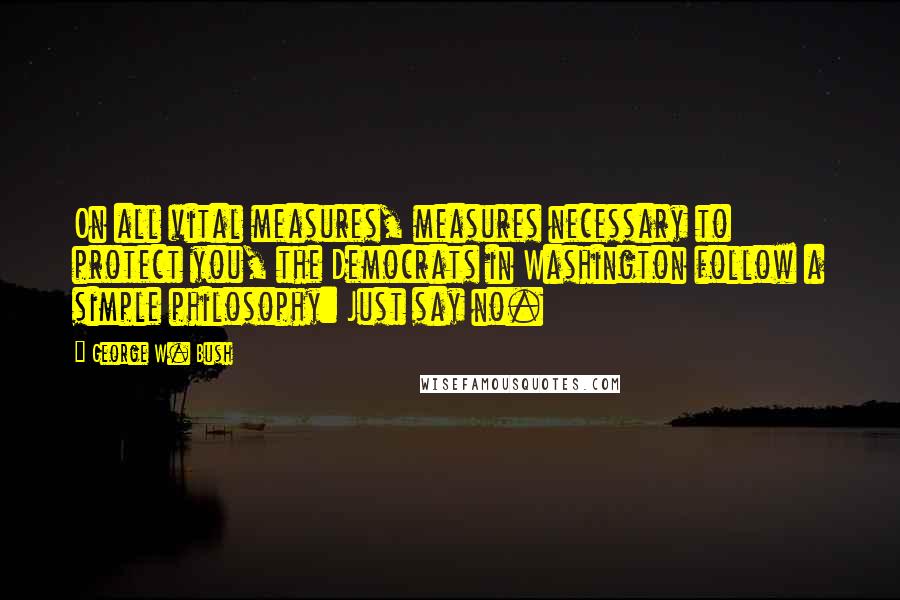 George W. Bush Quotes: On all vital measures, measures necessary to protect you, the Democrats in Washington follow a simple philosophy: Just say no.