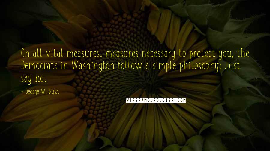 George W. Bush Quotes: On all vital measures, measures necessary to protect you, the Democrats in Washington follow a simple philosophy: Just say no.