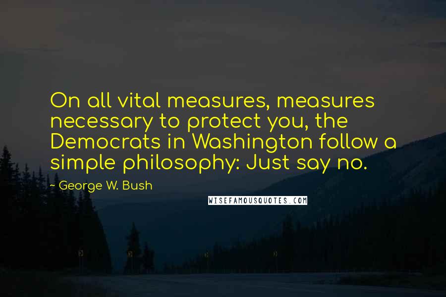 George W. Bush Quotes: On all vital measures, measures necessary to protect you, the Democrats in Washington follow a simple philosophy: Just say no.