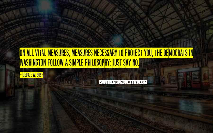 George W. Bush Quotes: On all vital measures, measures necessary to protect you, the Democrats in Washington follow a simple philosophy: Just say no.