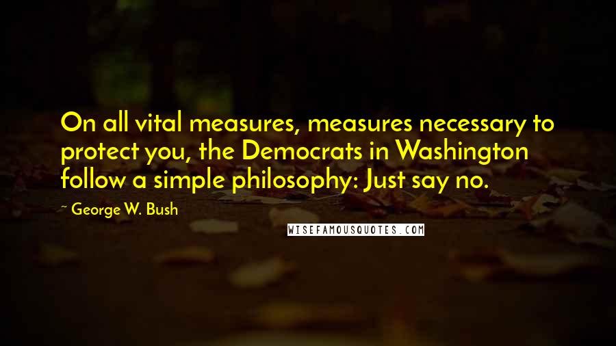 George W. Bush Quotes: On all vital measures, measures necessary to protect you, the Democrats in Washington follow a simple philosophy: Just say no.