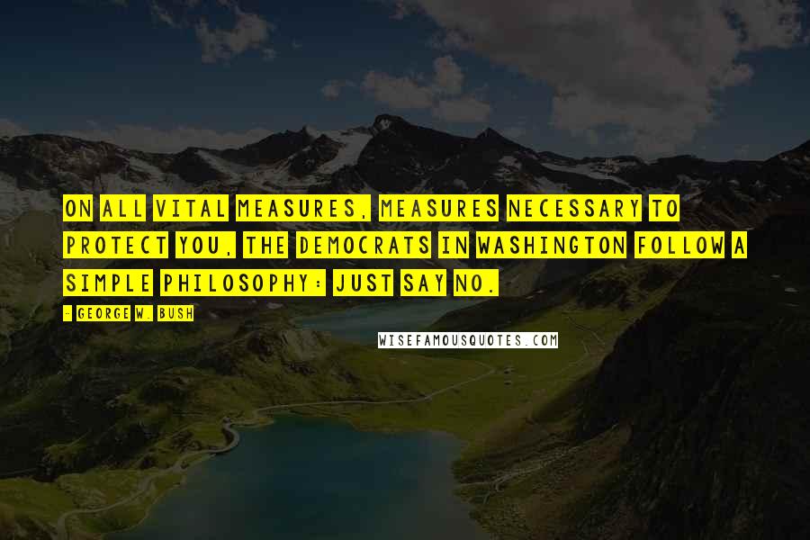George W. Bush Quotes: On all vital measures, measures necessary to protect you, the Democrats in Washington follow a simple philosophy: Just say no.
