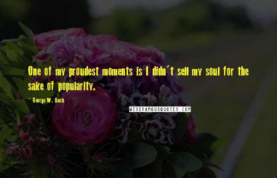 George W. Bush Quotes: One of my proudest moments is I didn't sell my soul for the sake of popularity.