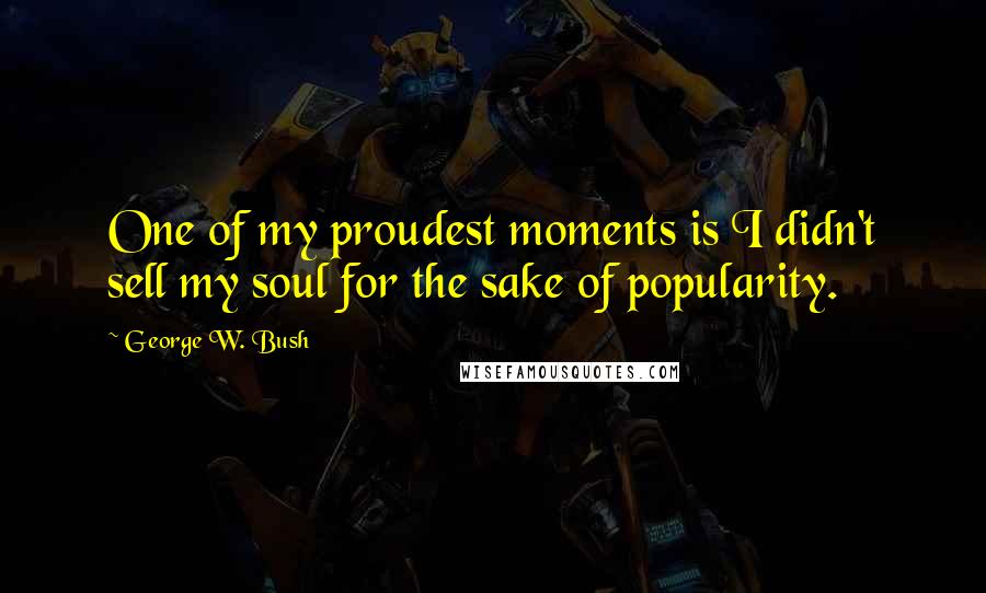 George W. Bush Quotes: One of my proudest moments is I didn't sell my soul for the sake of popularity.