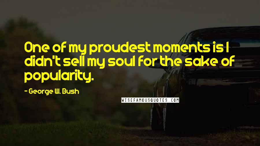 George W. Bush Quotes: One of my proudest moments is I didn't sell my soul for the sake of popularity.