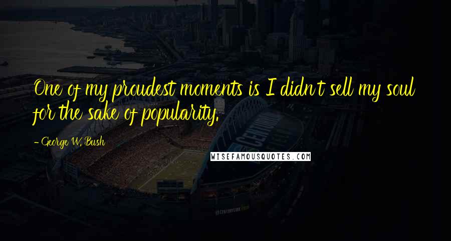 George W. Bush Quotes: One of my proudest moments is I didn't sell my soul for the sake of popularity.