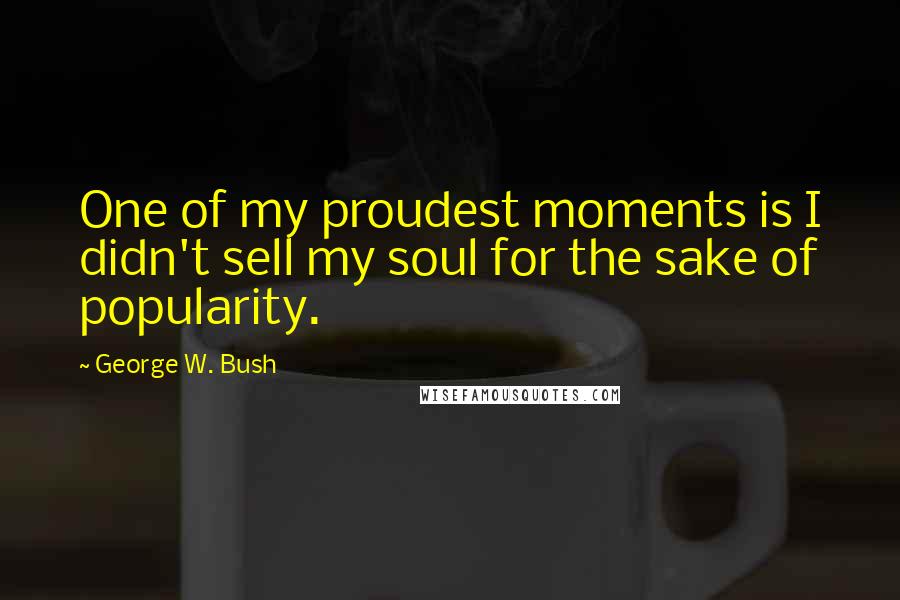 George W. Bush Quotes: One of my proudest moments is I didn't sell my soul for the sake of popularity.