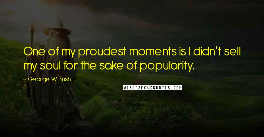 George W. Bush Quotes: One of my proudest moments is I didn't sell my soul for the sake of popularity.
