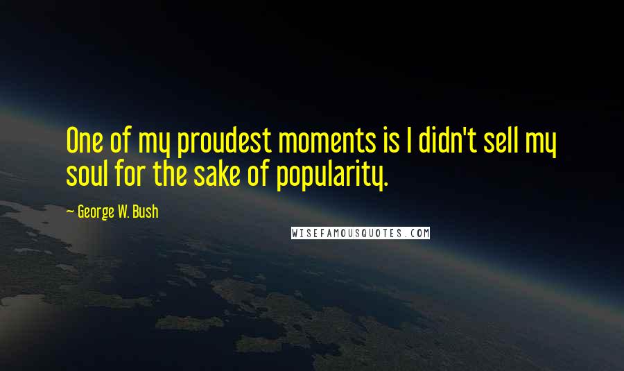 George W. Bush Quotes: One of my proudest moments is I didn't sell my soul for the sake of popularity.
