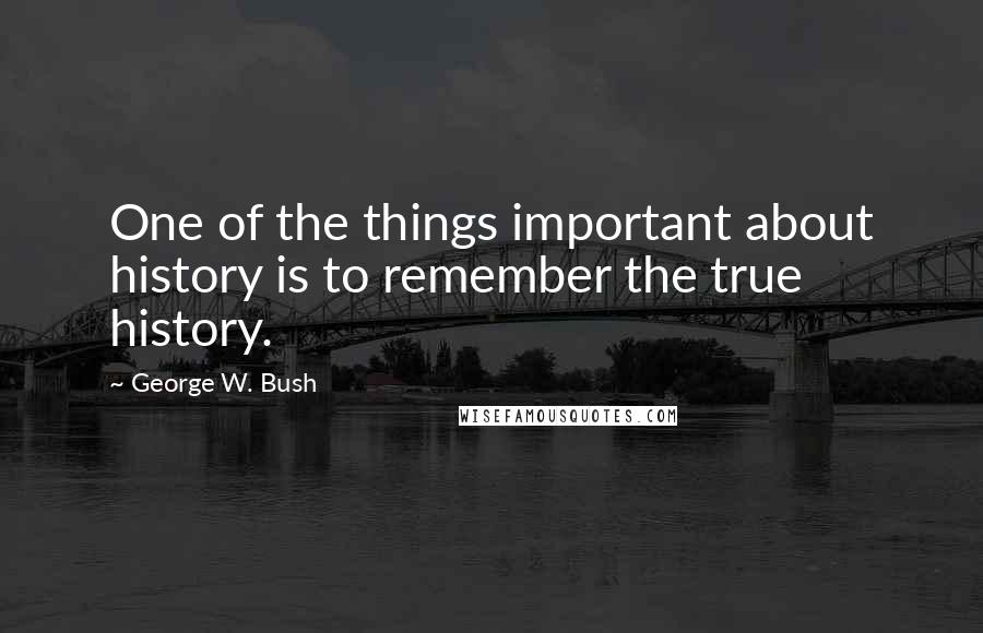 George W. Bush Quotes: One of the things important about history is to remember the true history.