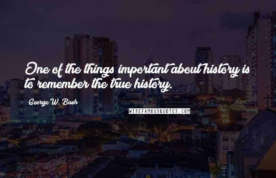 George W. Bush Quotes: One of the things important about history is to remember the true history.