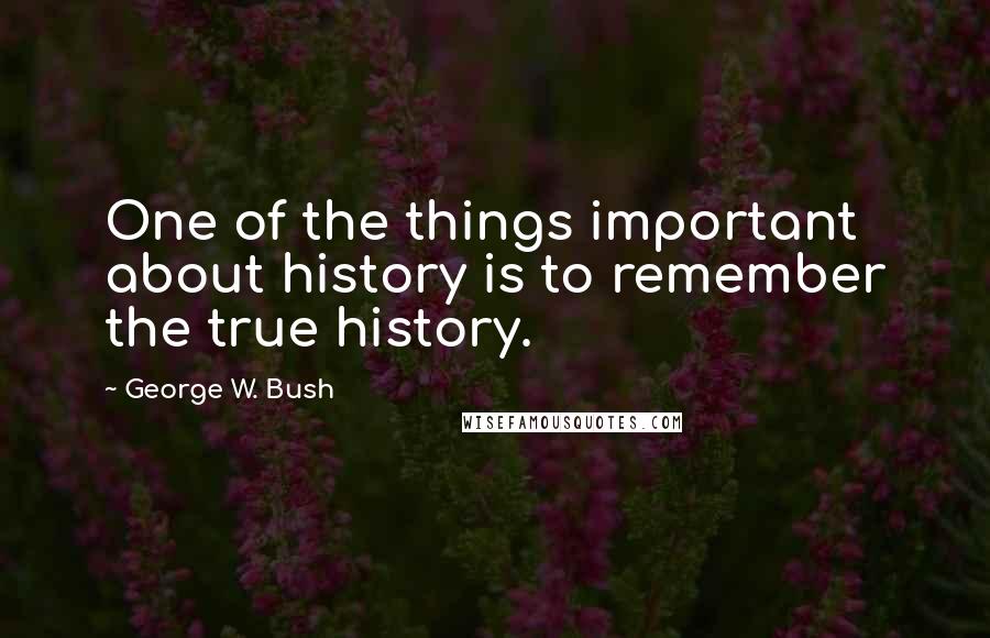 George W. Bush Quotes: One of the things important about history is to remember the true history.